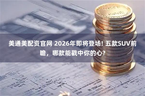 美通美配资官网 2026年即将登场! 五款SUV前瞻，哪款能戳中你的心?