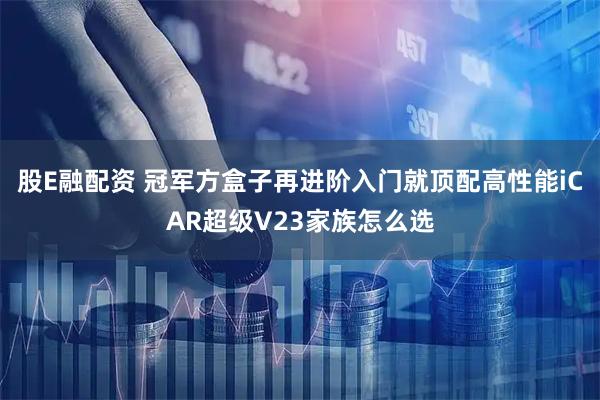 股E融配资 冠军方盒子再进阶入门就顶配高性能iCAR超级V23家族怎么选