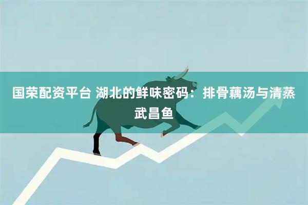 国荣配资平台 湖北的鲜味密码：排骨藕汤与清蒸武昌鱼