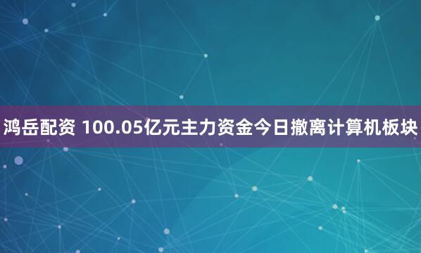 鸿岳配资 100.05亿元主力资金今日撤离计算机板块