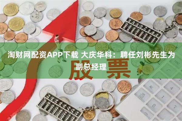 淘财网配资APP下载 大庆华科：聘任刘彬先生为副总经理