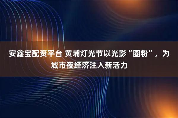 安鑫宝配资平台 黄埔灯光节以光影“圈粉”，为城市夜经济注入新活力