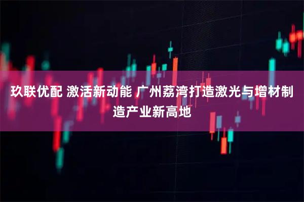 玖联优配 激活新动能 广州荔湾打造激光与增材制造产业新高地
