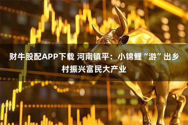 财牛股配APP下载 河南镇平：小锦鲤“游”出乡村振兴富民大产业