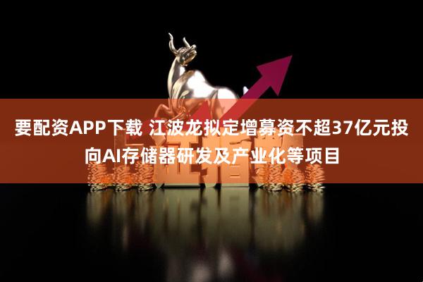 要配资APP下载 江波龙拟定增募资不超37亿元投向AI存储器研发及产业化等项目