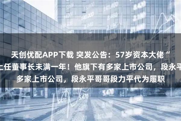 天创优配APP下载 突发公告：57岁资本大佬“因个人原因”辞职，上任董事长未满一年！他旗下有多家上市公司，段永平哥哥段力平代为履职