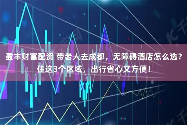 盈丰财富配资 带老人去成都，无障碍酒店怎么选？住这3个区域，出行省心又方便！