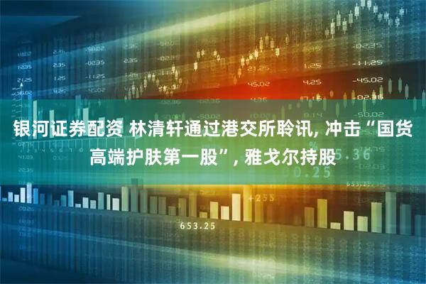 银河证券配资 林清轩通过港交所聆讯, 冲击“国货高端护肤第一股”, 雅戈尔持股