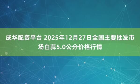 成华配资平台 2025年12月27日全国主要批发市场白蒜5.0公分价格行情