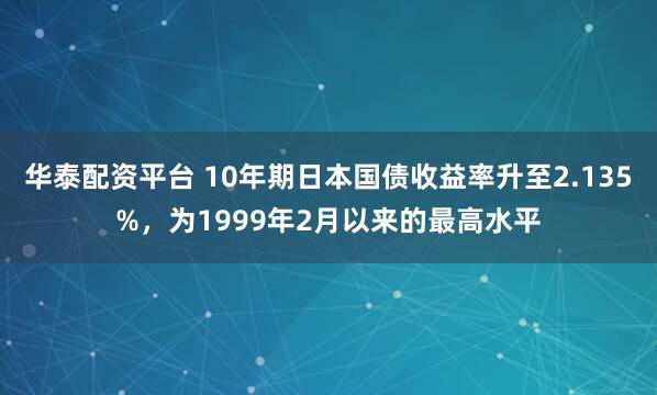华泰配资平台 10年期日本国债收益率升至2.135%，为1999年2月以来的最高水平