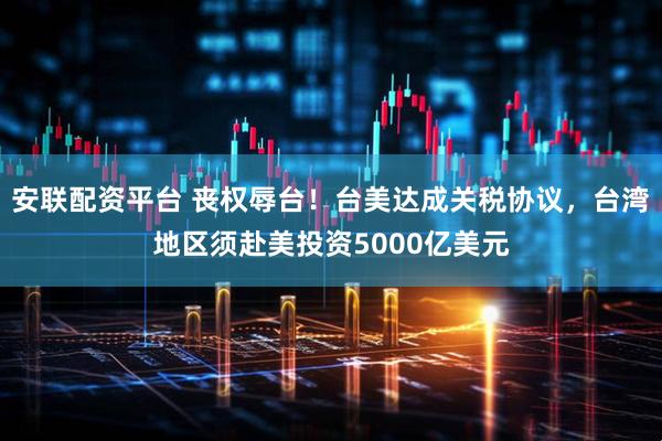 安联配资平台 丧权辱台！台美达成关税协议，台湾地区须赴美投资5000亿美元