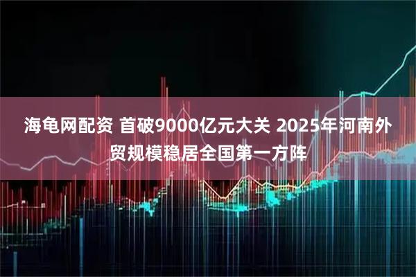 海龟网配资 首破9000亿元大关 2025年河南外贸规模稳居全国第一方阵
