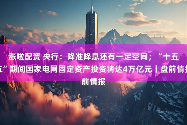 涨啦配资 央行：降准降息还有一定空间；“十五五”期间国家电网固定资产投资将达4万亿元丨盘前情报