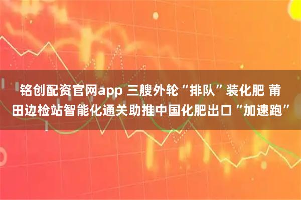 铭创配资官网app 三艘外轮“排队”装化肥 莆田边检站智能化通关助推中国化肥出口“加速跑”