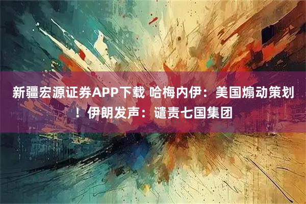 新疆宏源证券APP下载 哈梅内伊：美国煽动策划！伊朗发声：谴责七国集团