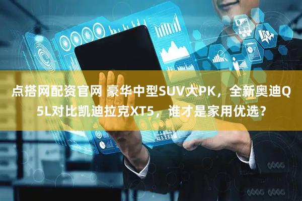 点搭网配资官网 豪华中型SUV大PK，全新奥迪Q5L对比凯迪拉克XT5，谁才是家用优选？