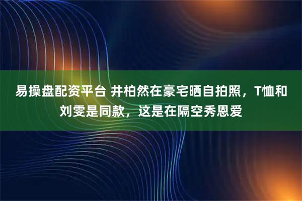 易操盘配资平台 井柏然在豪宅晒自拍照，T恤和刘雯是同款，这是在隔空秀恩爱