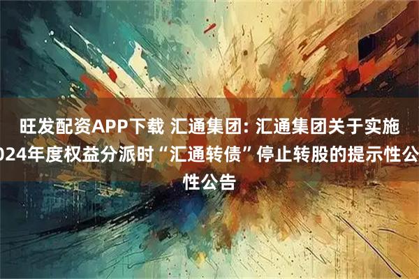 旺发配资APP下载 汇通集团: 汇通集团关于实施2024年度权益分派时“汇通转债”停止转股的提示性公告