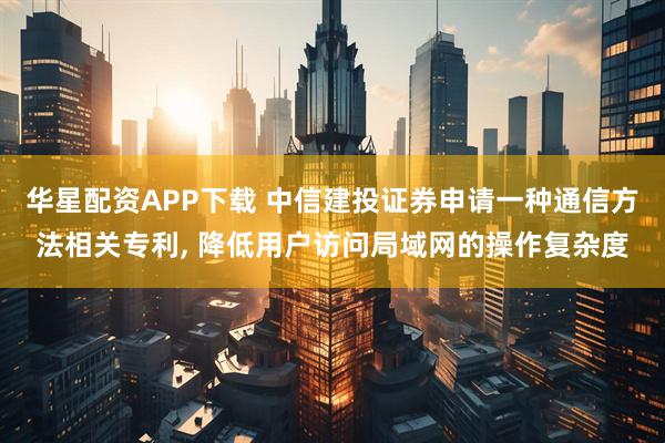 华星配资APP下载 中信建投证券申请一种通信方法相关专利, 降低用户访问局域网的操作复杂度