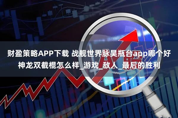 财盈策略APP下载 战舰世界脉昊瓶台app哪个好神龙双截棍怎么样_游戏_敌人_最后的胜利
