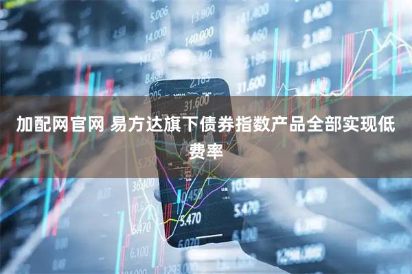 加配网官网 易方达旗下债券指数产品全部实现低费率