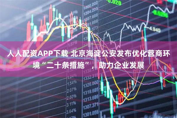 人人配资APP下载 北京海淀公安发布优化营商环境“二十条措施”，助力企业发展