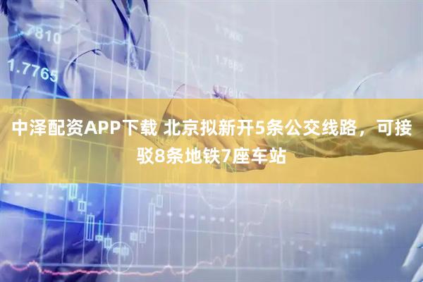 中泽配资APP下载 北京拟新开5条公交线路，可接驳8条地铁7座车站