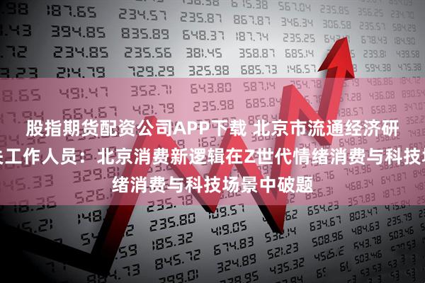 股指期货配资公司APP下载 北京市流通经济研究中心相关工作人员：北京消费新逻辑在Z世代情绪消费与科技场景中破题