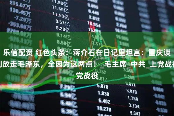 乐信配资 红色头条：蒋介石在日记里坦言：重庆谈判放走毛泽东，全因为这两点！_毛主席_中共_上党战役