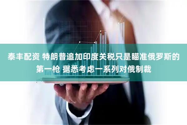 泰丰配资 特朗普追加印度关税只是瞄准俄罗斯的第一枪 据悉考虑一系列对俄制裁