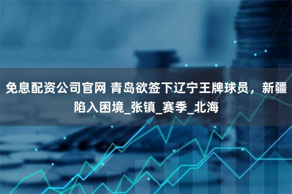 免息配资公司官网 青岛欲签下辽宁王牌球员，新疆陷入困境_张镇_赛季_北海