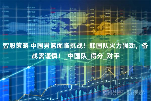 智股策略 中国男篮面临挑战！韩国队火力强劲，备战需谨慎！_中国队_得分_对手