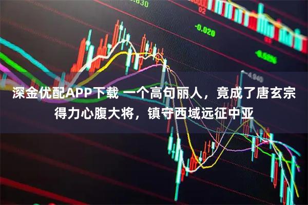 深金优配APP下载 一个高句丽人，竟成了唐玄宗得力心腹大将，镇守西域远征中亚