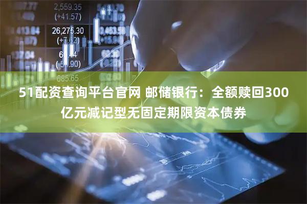 51配资查询平台官网 邮储银行：全额赎回300亿元减记型无固定期限资本债券