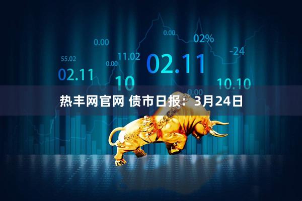 热丰网官网 债市日报：3月24日